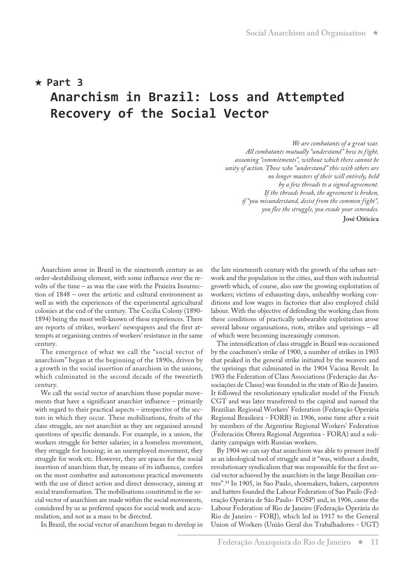 * Part 3 Anarchism in Brazil: Social Anarchism and Organisation Loss and Attempted Recovery of the Social Vector Anarchism arose in Brazil in the nineteenth century as an order-destabilising element, with some influence over the re- volts of the time — as was the case with the Praicira Insurrec- tion of 1848 — over the artistic and cultural environment as well a with the expericnces of the experimental agricultural coloies a the end of the century. The Cecilia Colony (1890- 1894) being the most well-known of these experiences. There are seports of strikes, workers’ newspapers and the first at- tempts at organising centres of workers’ esistance in the same century. The emergence of what we call the “social vector of anarchism” began at the beginning of the 1890s, driven by a growth in the social insertion of anarchism in the unions, which culminated in the second decade of the twenticth century. ‘We call the social vector of anarchism those popular move- ments that have a significant anarchist influence — primarily with regard to their practical aspects — rrespective of the sec- tors in which they occur. These mobilisations, feuits of the class struggle, are not anarchist 25 they e organised around questions of specific demands. For example, in a union, the workersstruggle for better salares; in a homeless movement, they struggle for housing; in an unemployed movement, they struggle for work etc. However, they are spaces for the social insertion of anachism that, by means of itsinfluence, confers on the most combative and autonomous practical movements with the use of direct action and direct democracy, aiming at social transformation. The mobilsations constituted in the so- cil vector of anaschism are made within the social movements, considered by us a preferred spaces for social work and accu” mulation, and not as a mass to be directed. In Brazil,the social vector of anazchism began to develop in We are combatants of a great cwar. Al combatants mutually ‘understand” how to fight, assuming “ommitments, without which there cannot be unity of action. Those who “understand” this with others are 10 longer masters of their will entirely, held Byafew threads toa signed agreement. I the thréads break, the agreement is broken, if"you misunderstand, desist from the common fight’, you fle the strugele, you evade your comrades. José Oiticiea the late nineteenth century with the growth of the urban net- ‘work and the population in the cities, and then with industrial growth which, of course, also saw the growing exploitation of workers; victims of exhausting days, unhealthy working con- ditions and low wages in factories that also employed child Tabour. With the objective of defending the working class from these conditions of practically unbearable exploitation arose several labour organisations, riots, srikes and uprisings ~ all of which were becoming increasingly common. The intensification of class struggle in Brazil was oceasioned by the coachmen’s srike of 1900, a number of srikes in 1903 that peaked in the general strike initiated by the weavers and the uprisings that culminated in the 1904 Vacina Revolt. In 1903 the Federation of Class Associations (Federagio das As- sociagdes de Classe) was founded in the state of Rio de Janeiro. It followed the revolutionary syndicalist model of the French CGT and was later transferred to the capital and named the Brazilian Regional Workers’ Federation (Federagao Operisia Regional Brasileira - FORB) in 1906, some time after a visit by members of the Argentine Regional Workers’ Federation (Federacidn Obrera Regional Argentina - FORA) and a soli- darity campaign with Russian workers By 1904 we can say that anarchism was able to present tself as an ideologial tool of struggle and it “was, without a doubt, revolutionary syndicalism that was responsible for the first so- cial vctor achieved by the anarchists in the large Brazilian cen- tres” 4 n 1905, in Sao Paulo, shoemakers, bakers, carpenters and hatters founded the Labour Federation of Sa0 Paulo (Fed- eragio Operiria de Sio Paulo- FOSP) and, in 1906, came the Labour Federation of Rio de Janeiro (Federagio Operiria do Rio de Janciro - FORJ), which led in 1917 to the General Union of Workers (Unido Geral dos Trabalhadores - UGT) Federagio A: rquista do Rio de Janeiro % 11